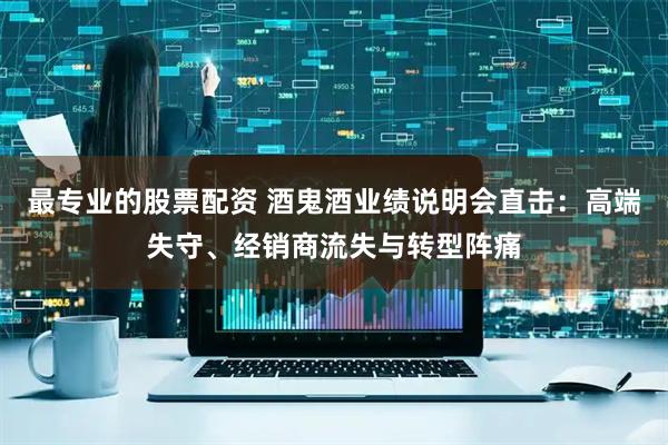 最专业的股票配资 酒鬼酒业绩说明会直击：高端失守、经销商流失与转型阵痛