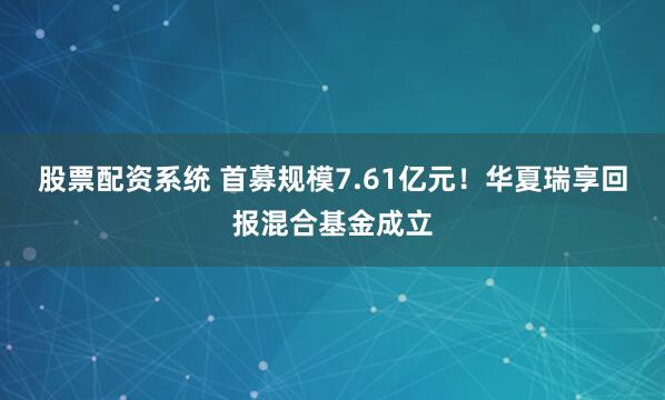 股票配资系统 首募规模7.61亿元！华夏瑞享回报混合基金成立