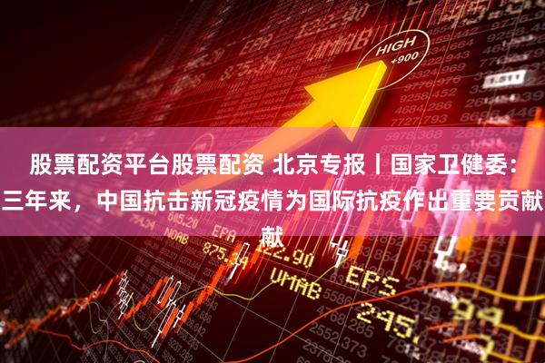 股票配资平台股票配资 北京专报丨国家卫健委：三年来，中国抗击新冠疫情为国际抗疫作出重要贡献