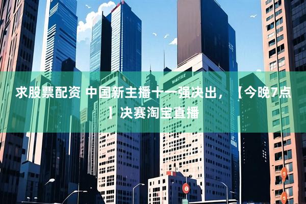 求股票配资 中国新主播十一强决出，【今晚7点】决赛淘宝直播