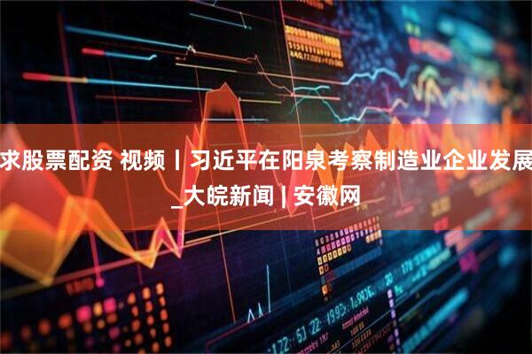 求股票配资 视频丨习近平在阳泉考察制造业企业发展_大皖新闻 | 安徽网