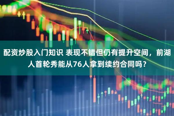 配资炒股入门知识 表现不错但仍有提升空间，前湖人首轮秀能从76人拿到续约合同吗？