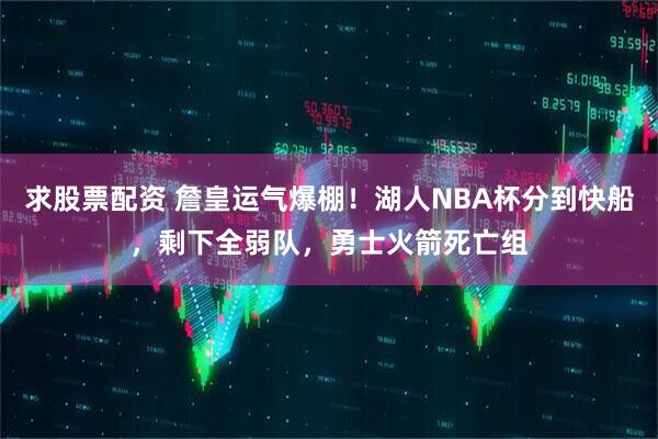 求股票配资 詹皇运气爆棚！湖人NBA杯分到快船，剩下全弱队，勇士火箭死亡组