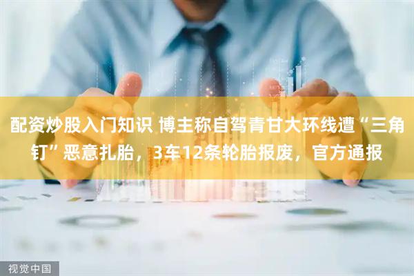 配资炒股入门知识 博主称自驾青甘大环线遭“三角钉”恶意扎胎，3车12条轮胎报废，官方通报