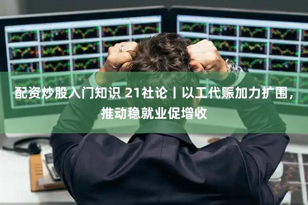 配资炒股入门知识 21社论丨以工代赈加力扩围，推动稳就业促增收