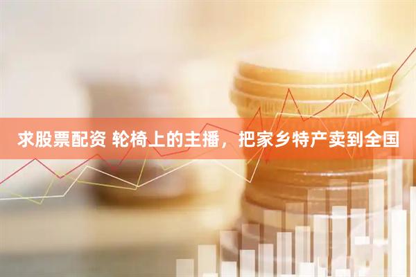 求股票配资 轮椅上的主播，把家乡特产卖到全国