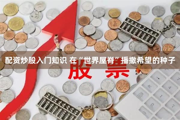 配资炒股入门知识 在“世界屋脊”播撒希望的种子
