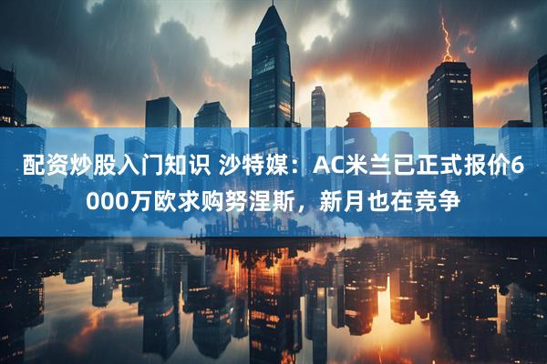 配资炒股入门知识 沙特媒：AC米兰已正式报价6000万欧求购努涅斯，新月也在竞争