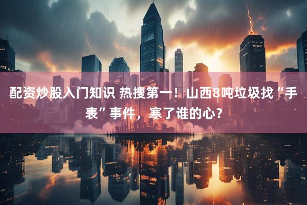配资炒股入门知识 热搜第一！山西8吨垃圾找“手表”事件，寒了谁的心？