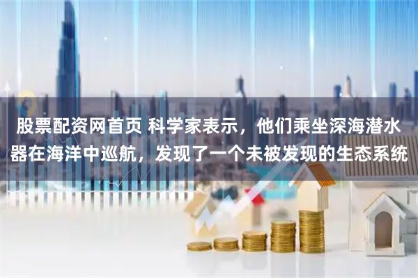 股票配资网首页 科学家表示，他们乘坐深海潜水器在海洋中巡航，发现了一个未被发现的生态系统