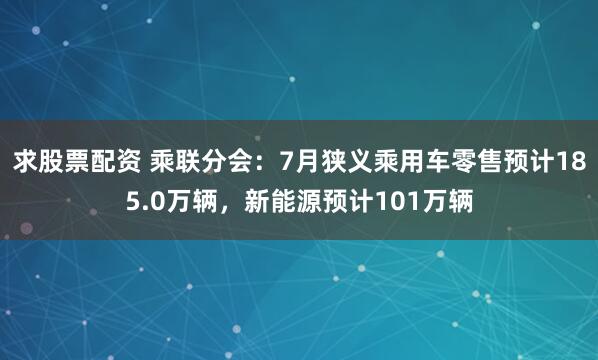 求股票配资 乘联分会：7月狭义乘用车零售预计185.0万辆，新能源预计101万辆
