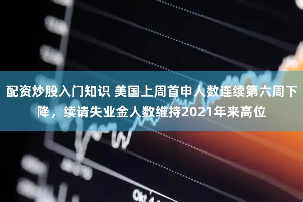 配资炒股入门知识 美国上周首申人数连续第六周下降，续请失业金人数维持2021年来高位