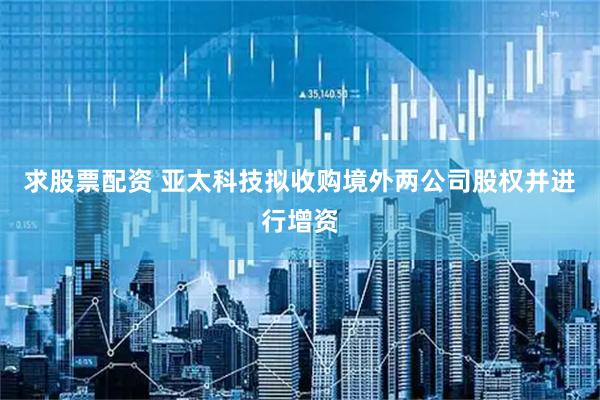 求股票配资 亚太科技拟收购境外两公司股权并进行增资