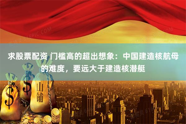 求股票配资 门槛高的超出想象：中国建造核航母的难度，要远大于建造核潜艇