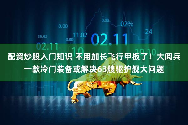 配资炒股入门知识 不用加长飞行甲板了！大阅兵一款冷门装备或解决63艘驱护舰大问题