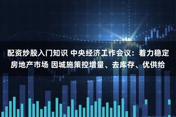 配资炒股入门知识 中央经济工作会议：着力稳定房地产市场 因城施策控增量、去库存、优供给